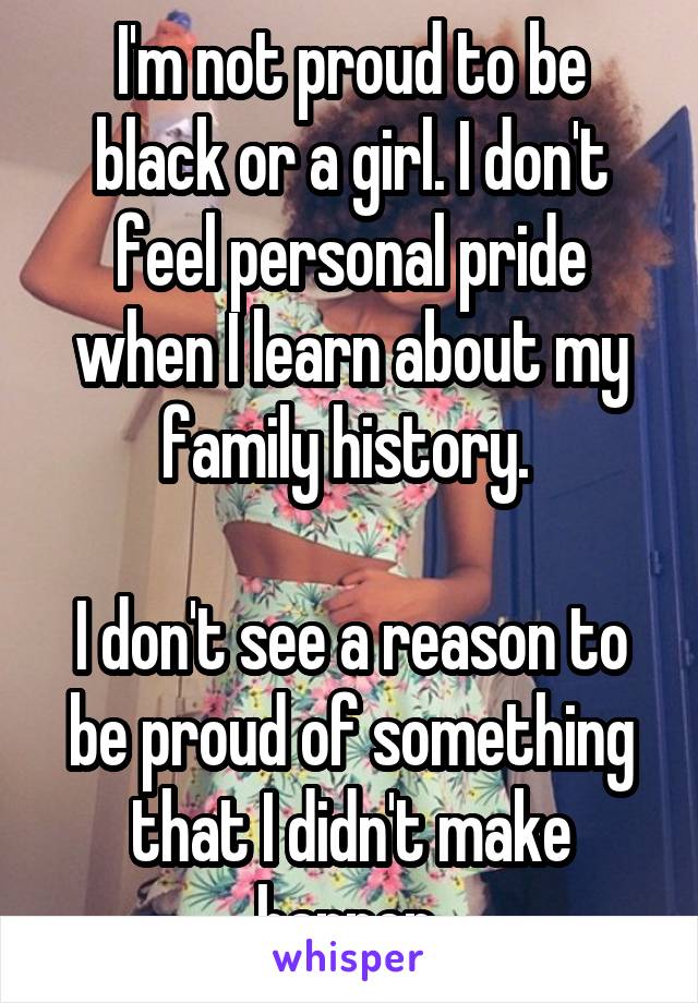 I'm not proud to be black or a girl. I don't feel personal pride when I learn about my family history. 
 
I don't see a reason to be proud of something that I didn't make happen 