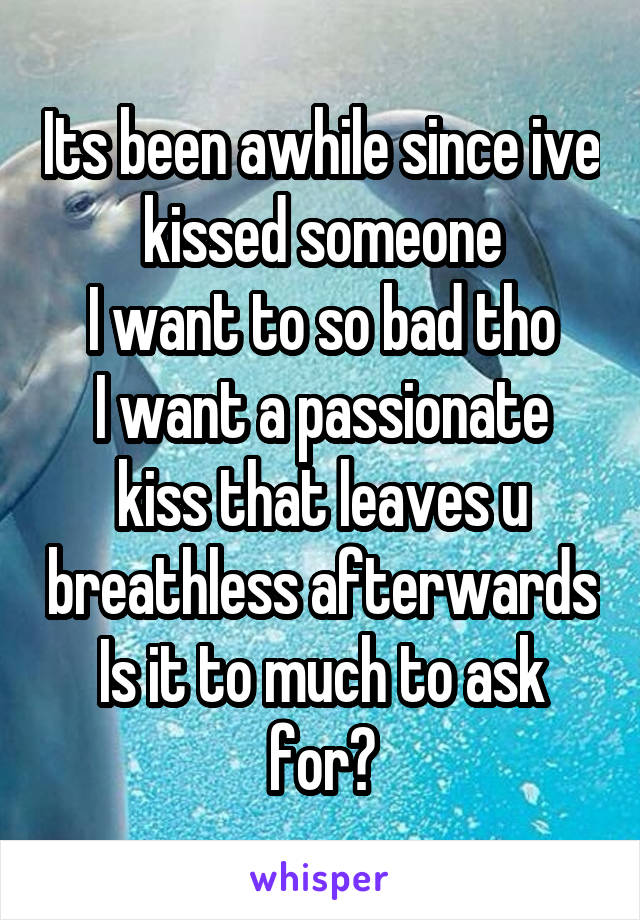 Its been awhile since ive kissed someone
I want to so bad tho
I want a passionate kiss that leaves u breathless afterwards
Is it to much to ask for?