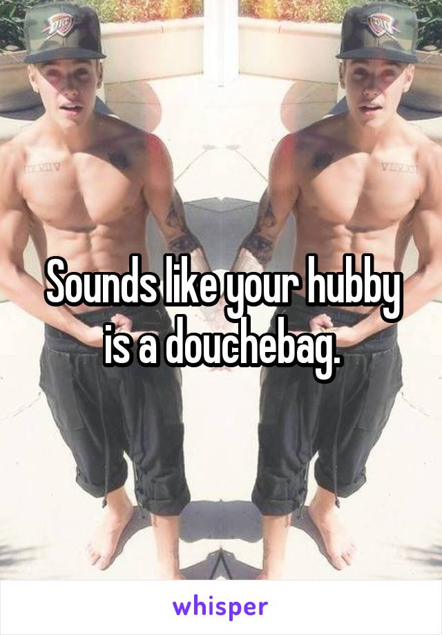 Sounds like your hubby is a douchebag.