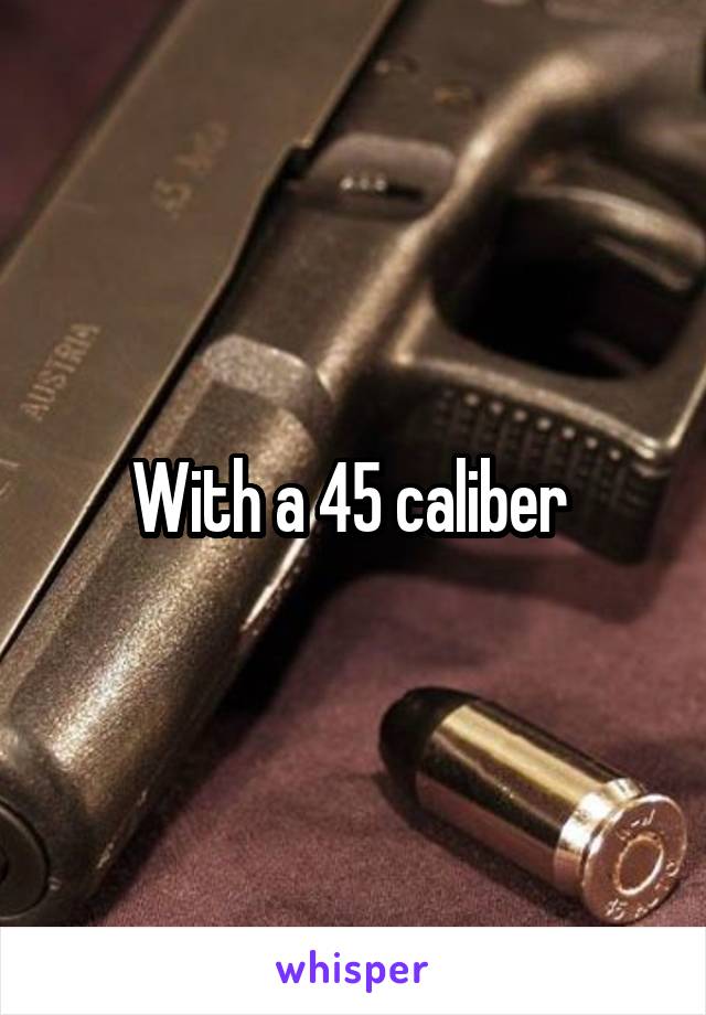 With a 45 caliber 