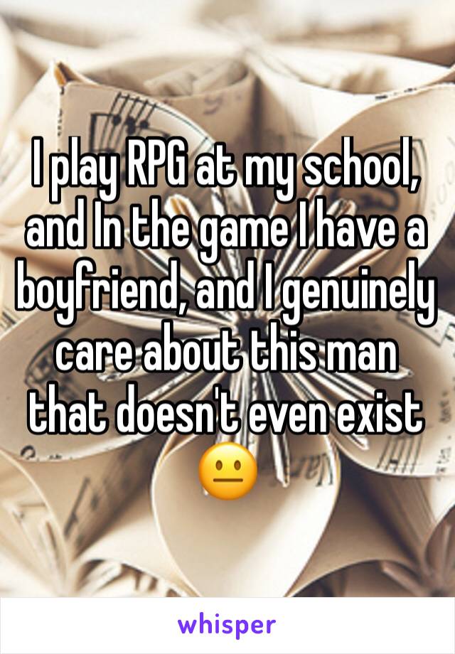 I play RPG at my school, and In the game I have a boyfriend, and I genuinely care about this man that doesn't even exist 😐