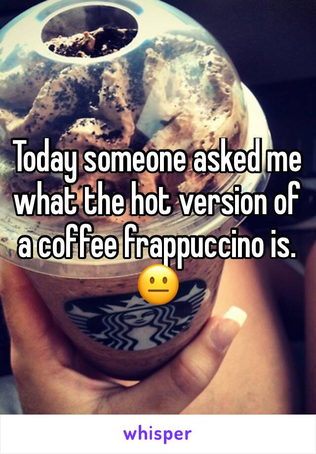 Today someone asked me what the hot version of a coffee frappuccino is. 😐