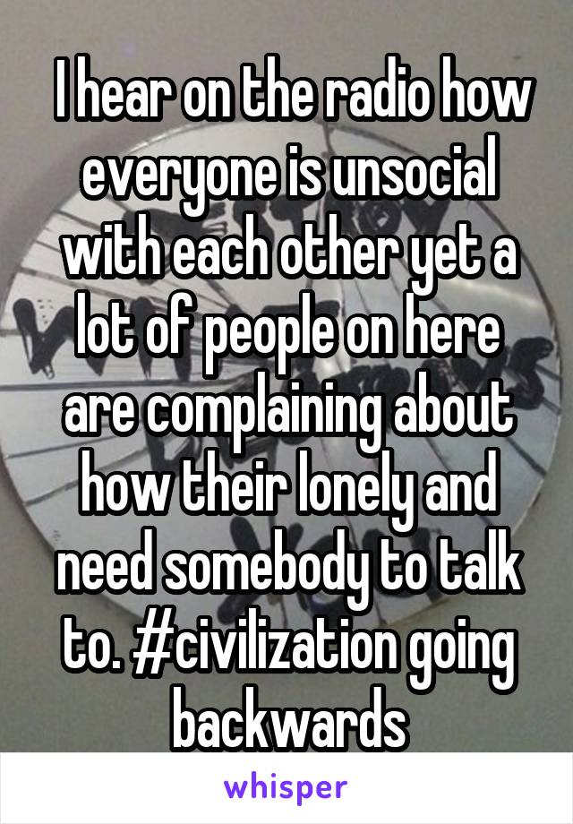  I hear on the radio how everyone is unsocial with each other yet a lot of people on here are complaining about how their lonely and need somebody to talk to. #civilization going backwards