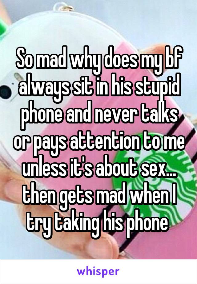 So mad why does my bf always sit in his stupid phone and never talks or pays attention to me unless it's about sex... then gets mad when I try taking his phone 