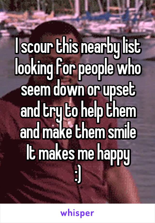 I scour this nearby list looking for people who seem down or upset and try to help them and make them smile
It makes me happy
:)