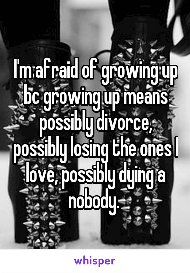 I'm afraid of growing up bc growing up means possibly divorce, possibly losing the ones I love, possibly dying a nobody. 