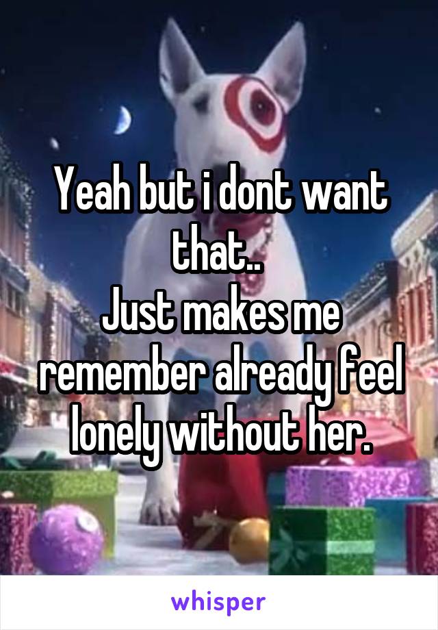 Yeah but i dont want that.. 
Just makes me remember already feel lonely without her.