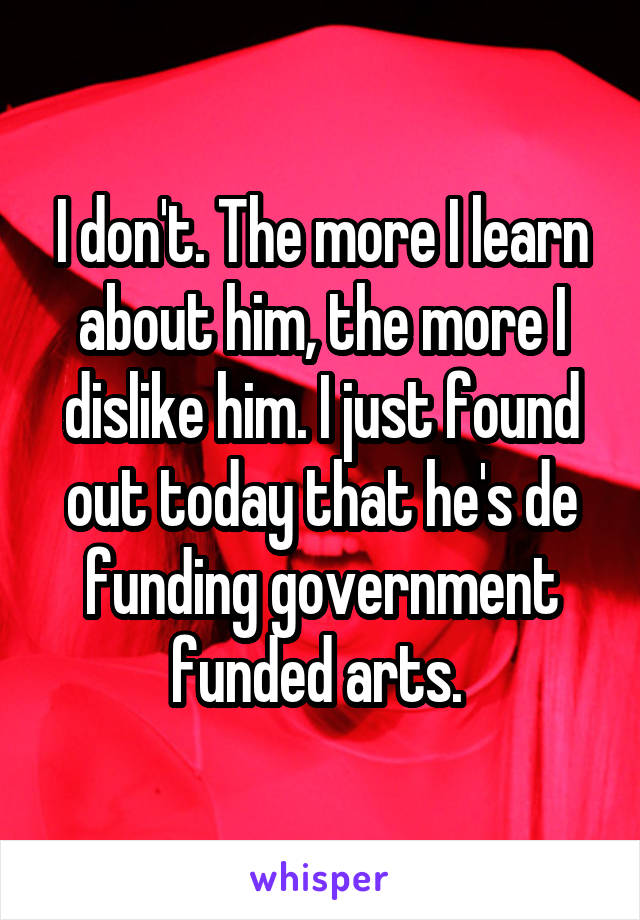 I don't. The more I learn about him, the more I dislike him. I just found out today that he's de funding government funded arts. 