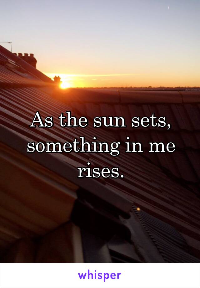 As the sun sets, something in me rises.