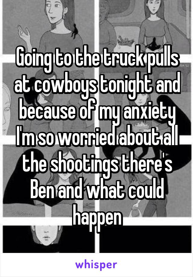 Going to the truck pulls at cowboys tonight and because of my anxiety I'm so worried about all the shootings there's Ben and what could happen