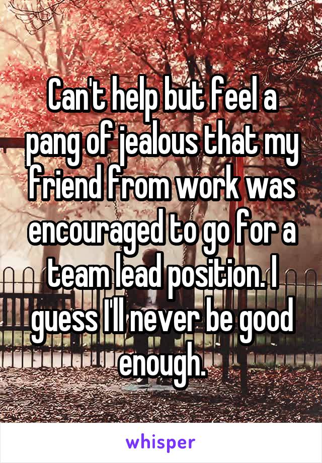 Can't help but feel a pang of jealous that my friend from work was encouraged to go for a team lead position. I guess I'll never be good enough.