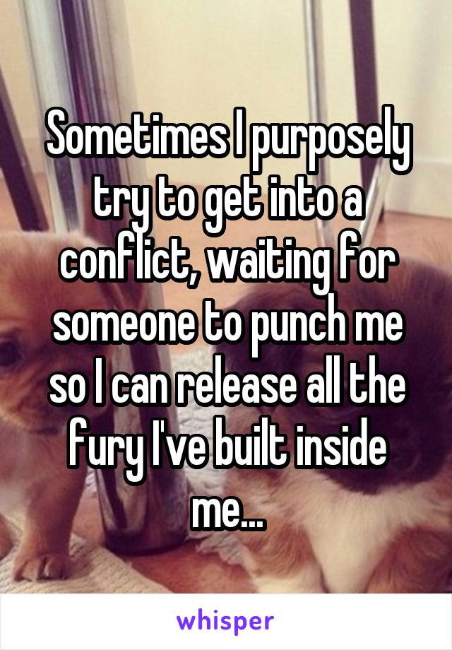 Sometimes I purposely try to get into a conflict, waiting for someone to punch me so I can release all the fury I've built inside me...