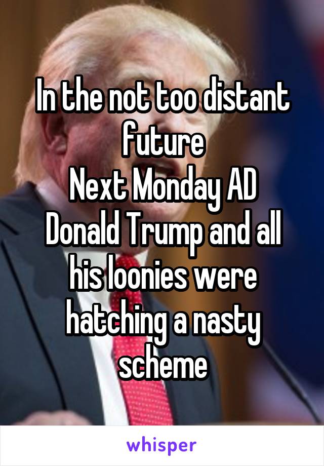 In the not too distant future
Next Monday AD
Donald Trump and all his loonies were hatching a nasty scheme