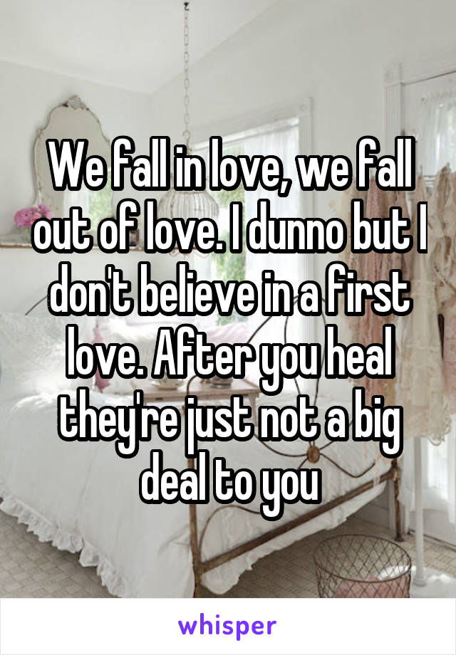 We fall in love, we fall out of love. I dunno but I don't believe in a first love. After you heal they're just not a big deal to you