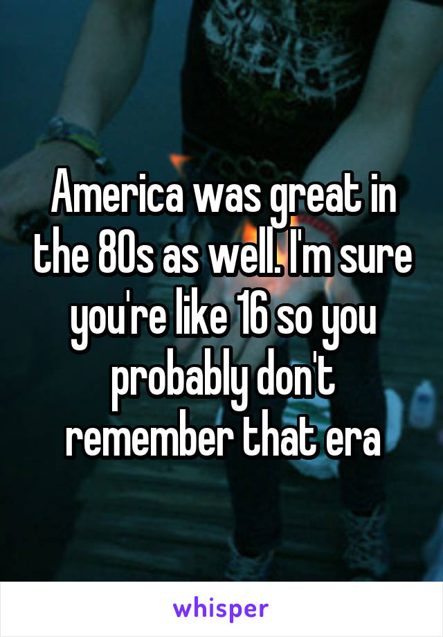 America was great in the 80s as well. I'm sure you're like 16 so you probably don't remember that era