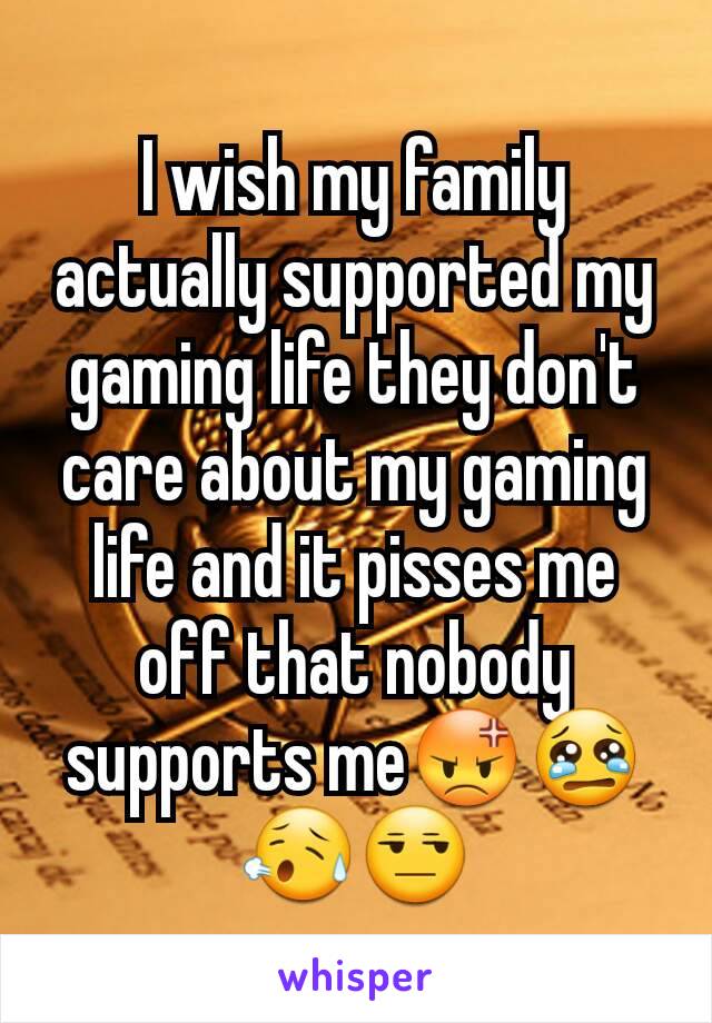 I wish my family actually supported my gaming life they don't care about my gaming life and it pisses me off that nobody supports me😡😢😥😒