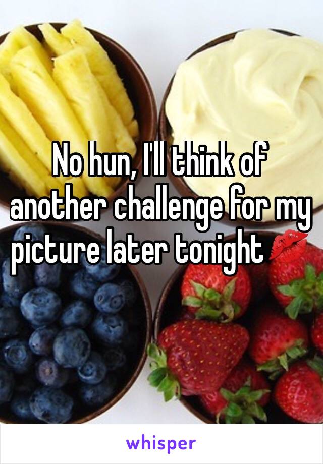 No hun, I'll think of another challenge for my picture later tonight💋