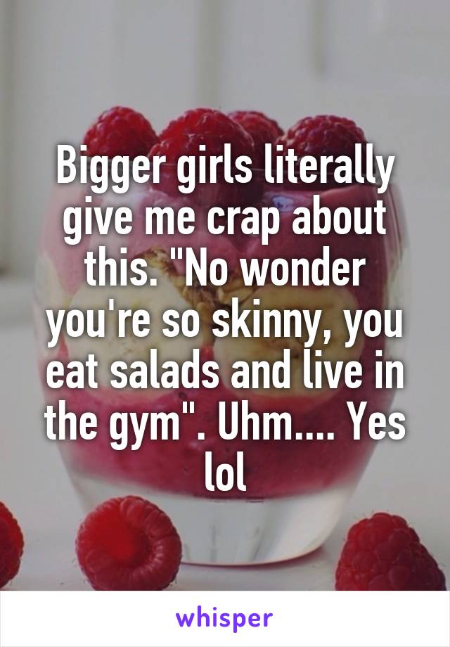 Bigger girls literally give me crap about this. "No wonder you're so skinny, you eat salads and live in the gym". Uhm.... Yes lol