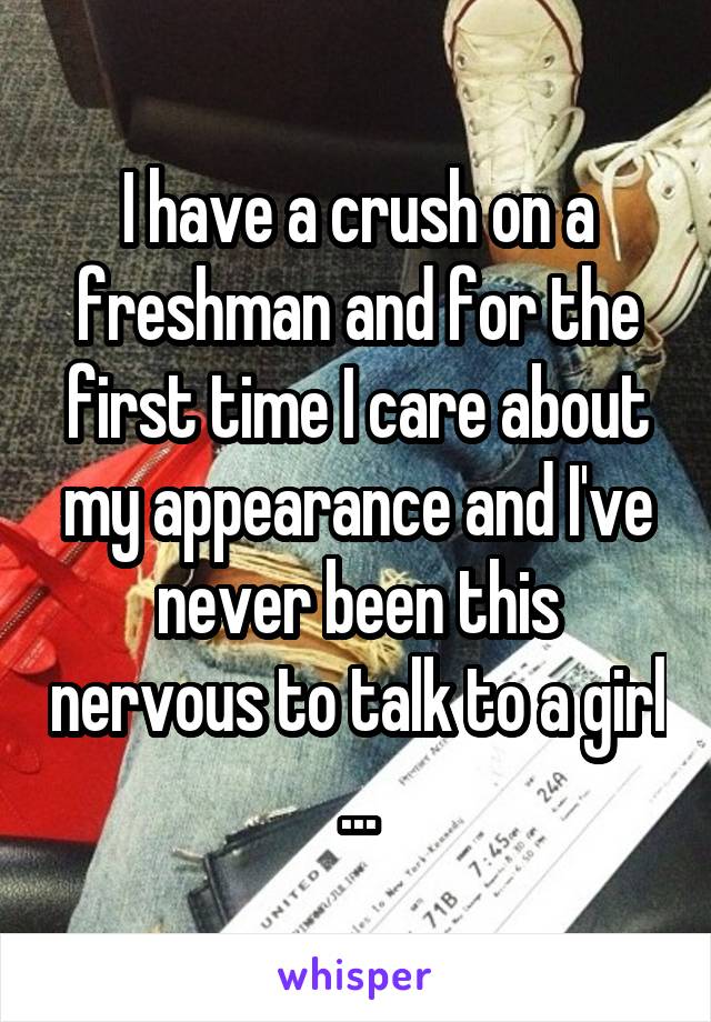 I have a crush on a freshman and for the first time I care about my appearance and I've never been this nervous to talk to a girl ...