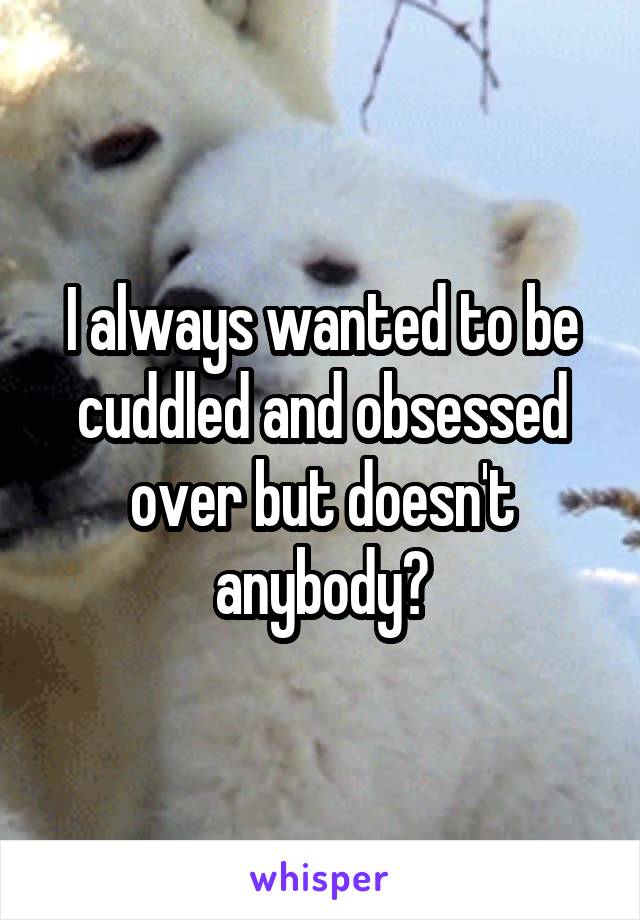 I always wanted to be cuddled and obsessed over but doesn't anybody?