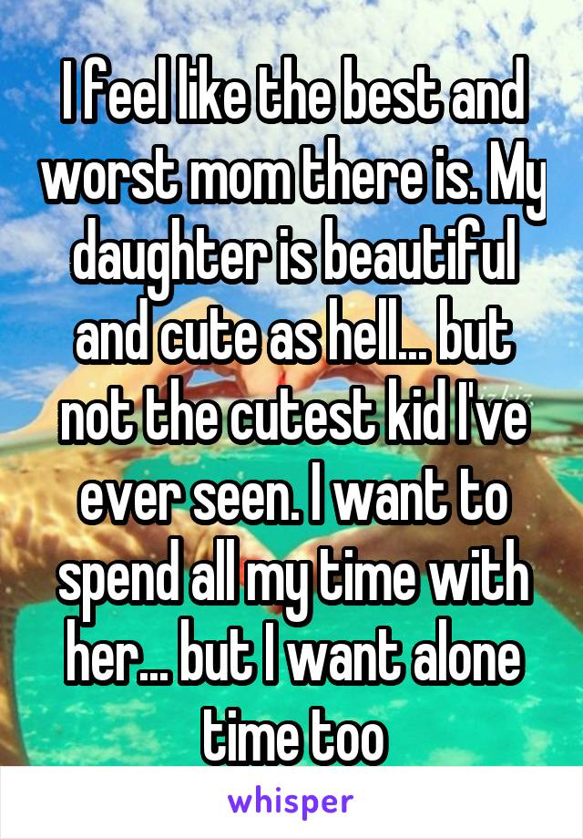 I feel like the best and worst mom there is. My daughter is beautiful and cute as hell... but not the cutest kid I've ever seen. I want to spend all my time with her... but I want alone time too