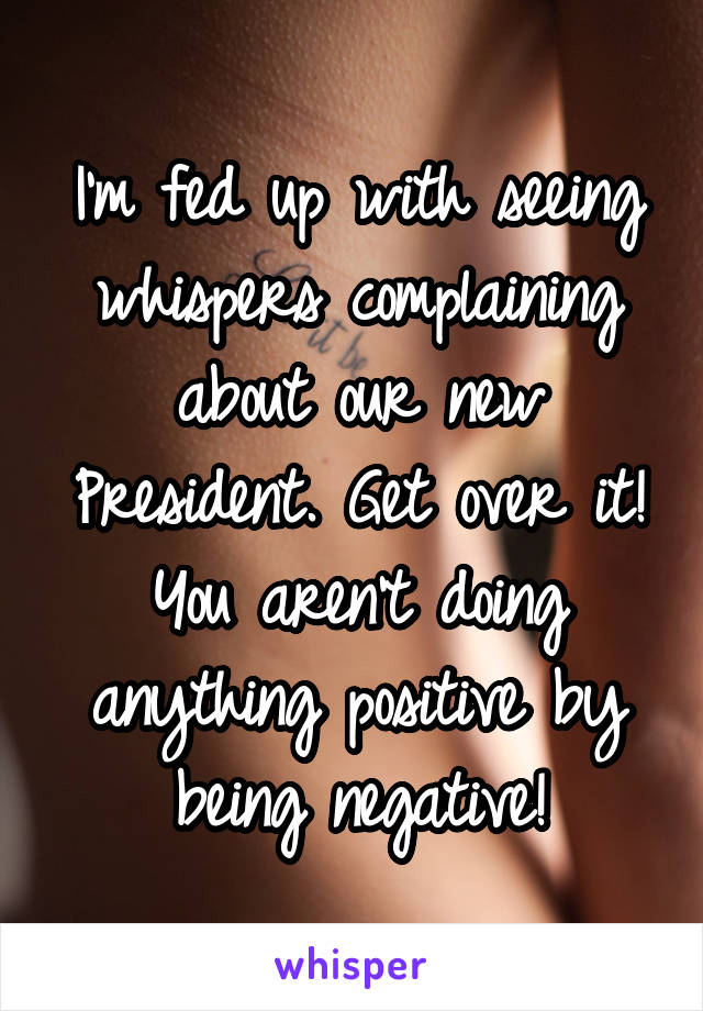 I'm fed up with seeing whispers complaining about our new President. Get over it! You aren't doing anything positive by being negative!