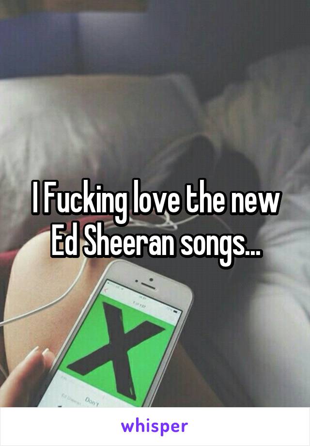 I Fucking love the new Ed Sheeran songs...