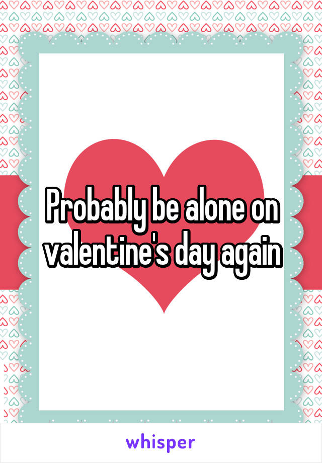 Probably be alone on valentine's day again