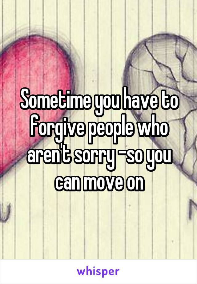 Sometime you have to forgive people who aren't sorry -so you can move on