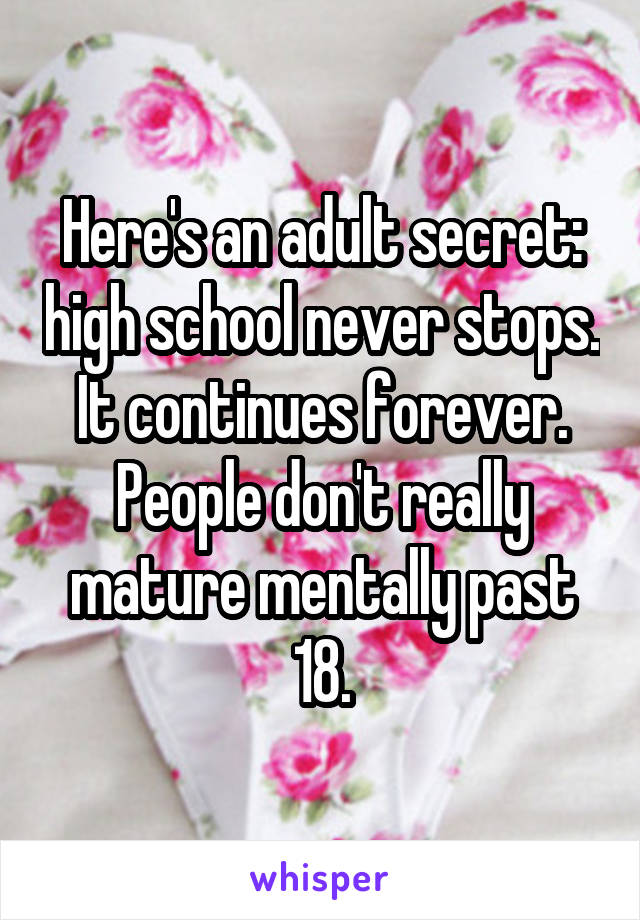 Here's an adult secret: high school never stops.  It continues forever.  People don't really mature mentally past 18.