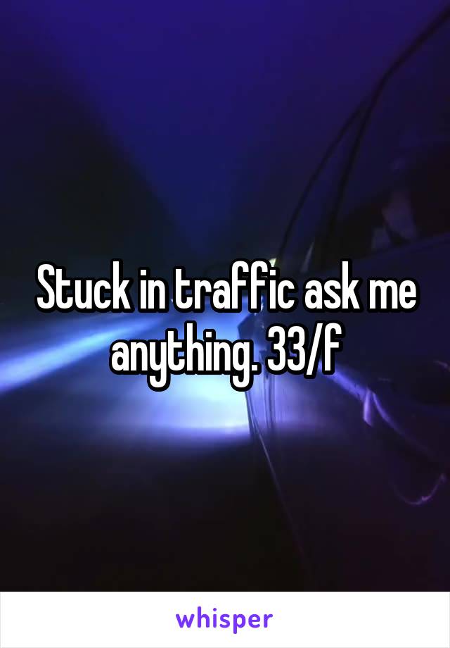 Stuck in traffic ask me anything. 33/f