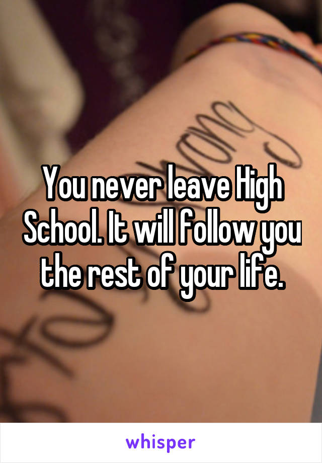 You never leave High School. It will follow you the rest of your life.