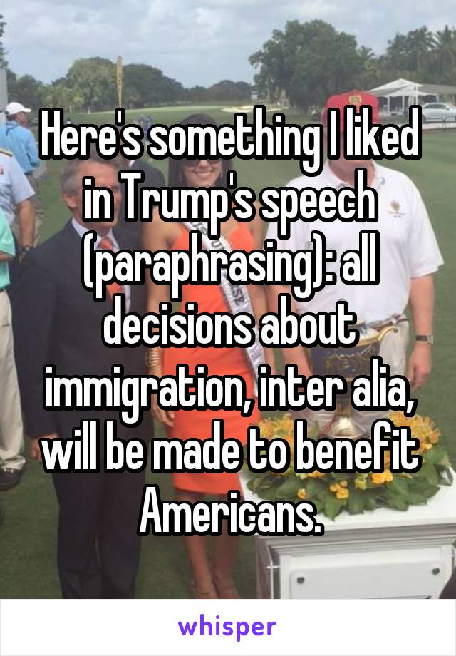 Here's something I liked in Trump's speech (paraphrasing): all decisions about immigration, inter alia, will be made to benefit Americans.