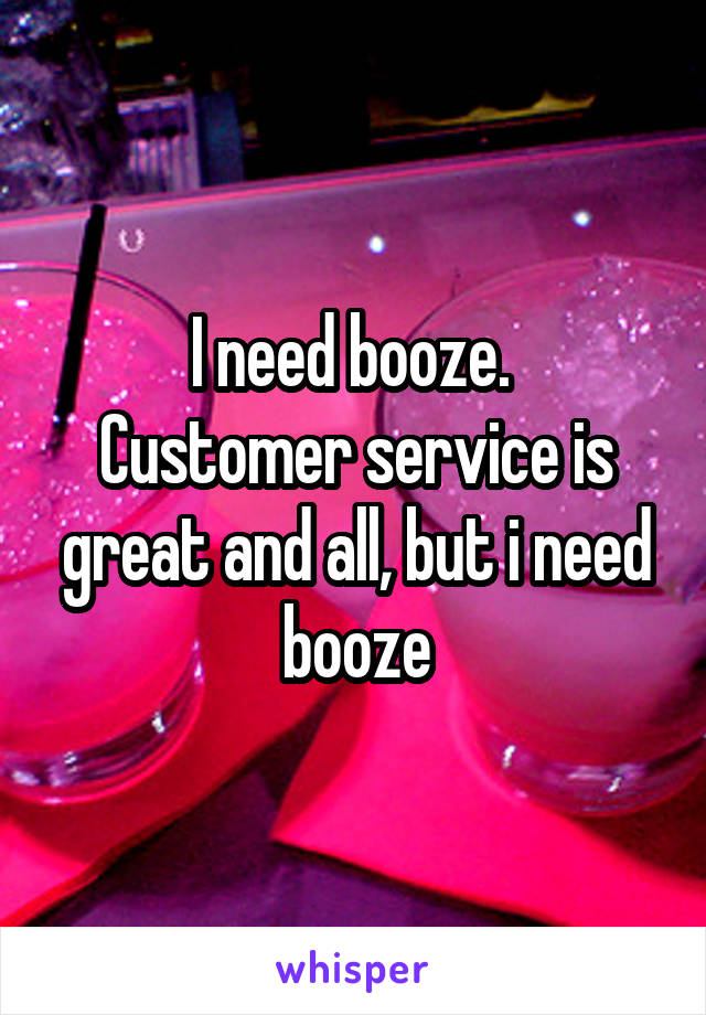 I need booze. 
Customer service is great and all, but i need booze