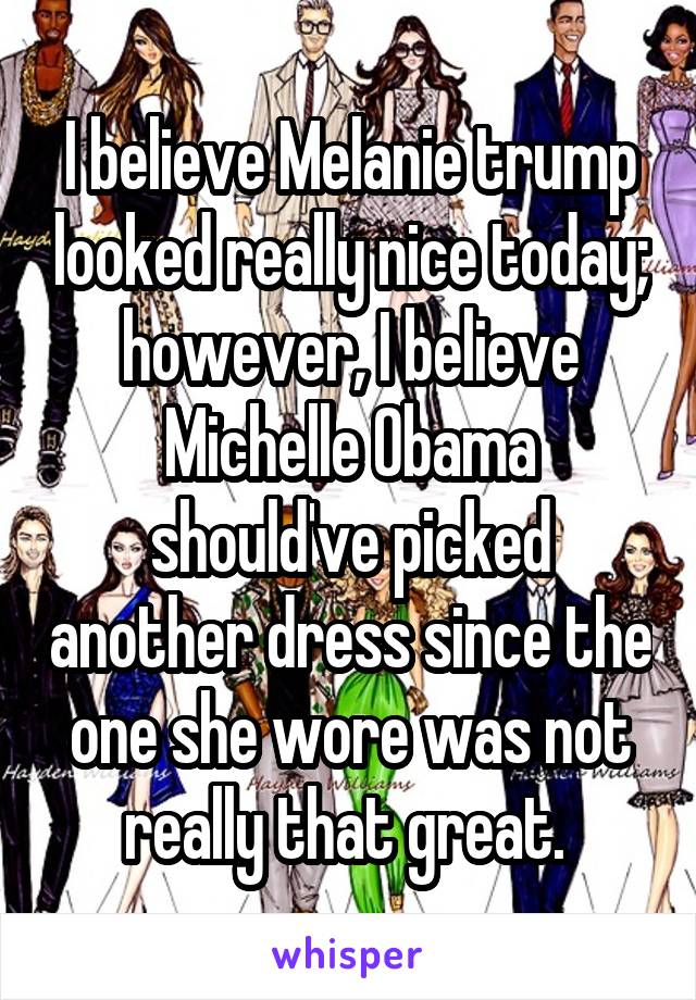 I believe Melanie trump looked really nice today; however, I believe Michelle Obama should've picked another dress since the one she wore was not really that great. 