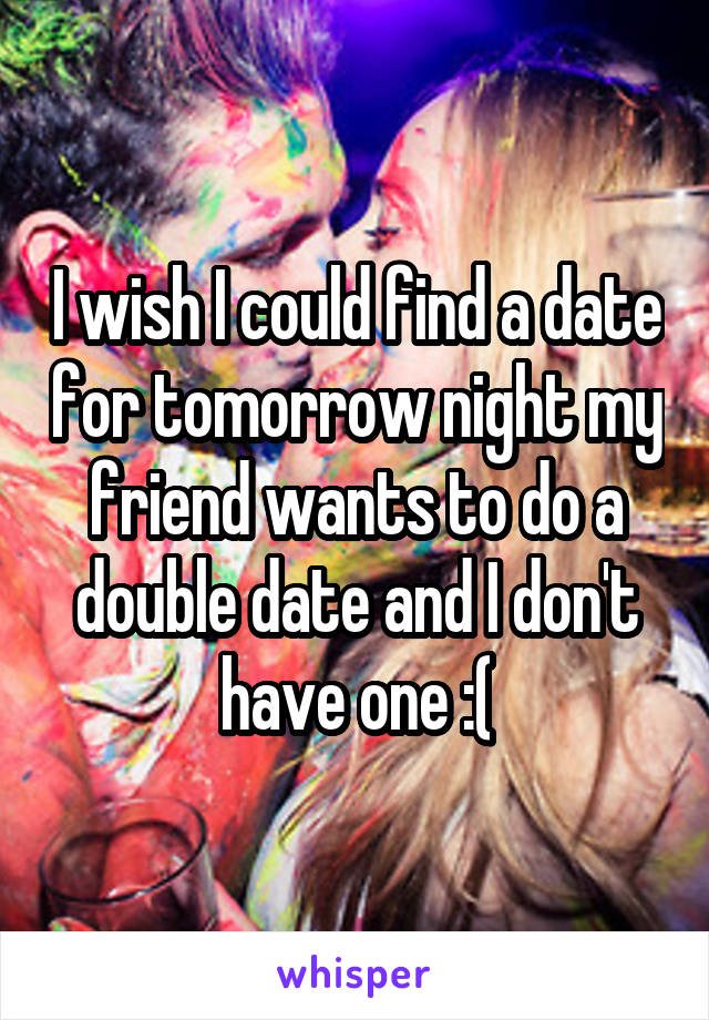 I wish I could find a date for tomorrow night my friend wants to do a double date and I don't have one :(