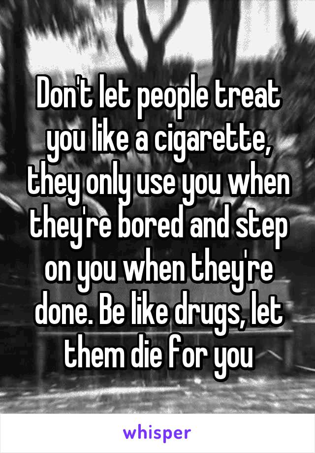 Don't let people treat you like a cigarette, they only use you when they're bored and step on you when they're done. Be like drugs, let them die for you