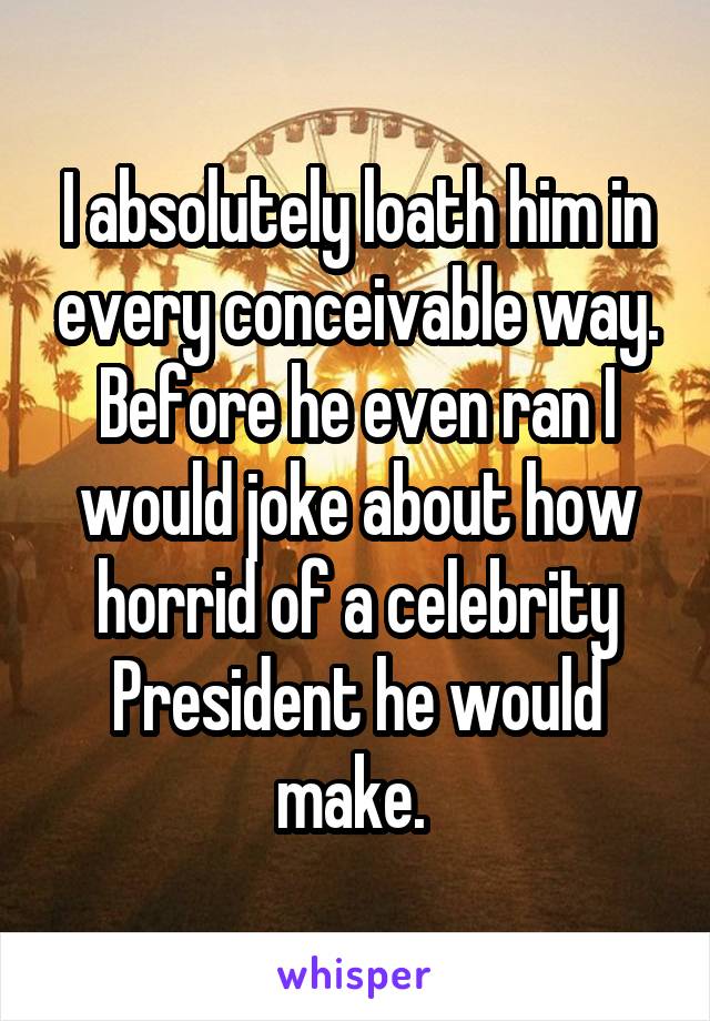 I absolutely loath him in every conceivable way. Before he even ran I would joke about how horrid of a celebrity President he would make. 