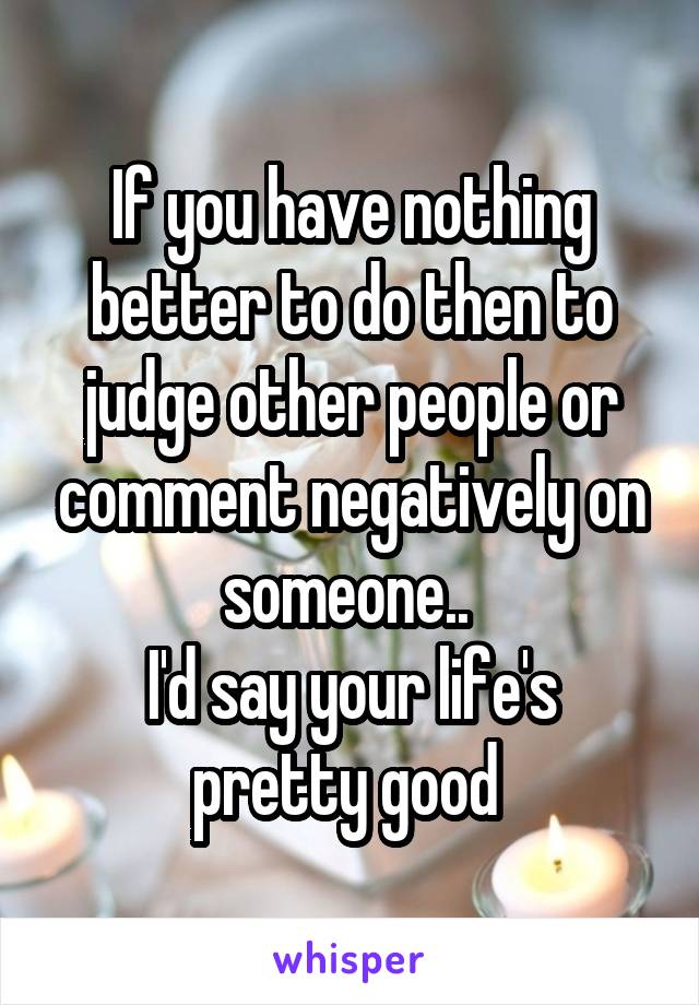 If you have nothing better to do then to judge other people or comment negatively on someone.. 
I'd say your life's pretty good 