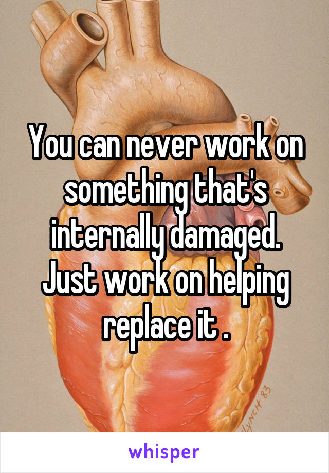 You can never work on something that's internally damaged. Just work on helping replace it .