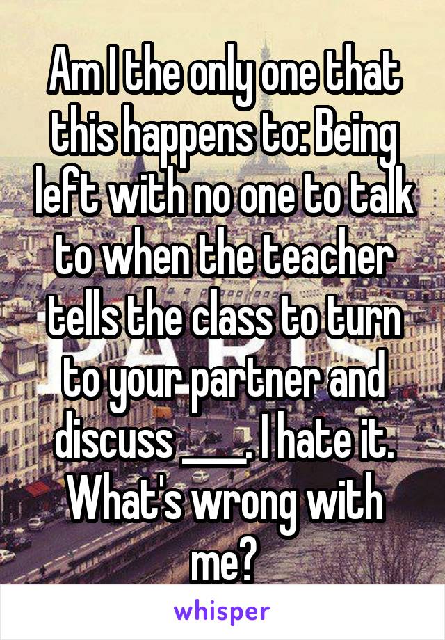 Am I the only one that this happens to: Being left with no one to talk to when the teacher tells the class to turn to your partner and discuss ____. I hate it. What's wrong with me?