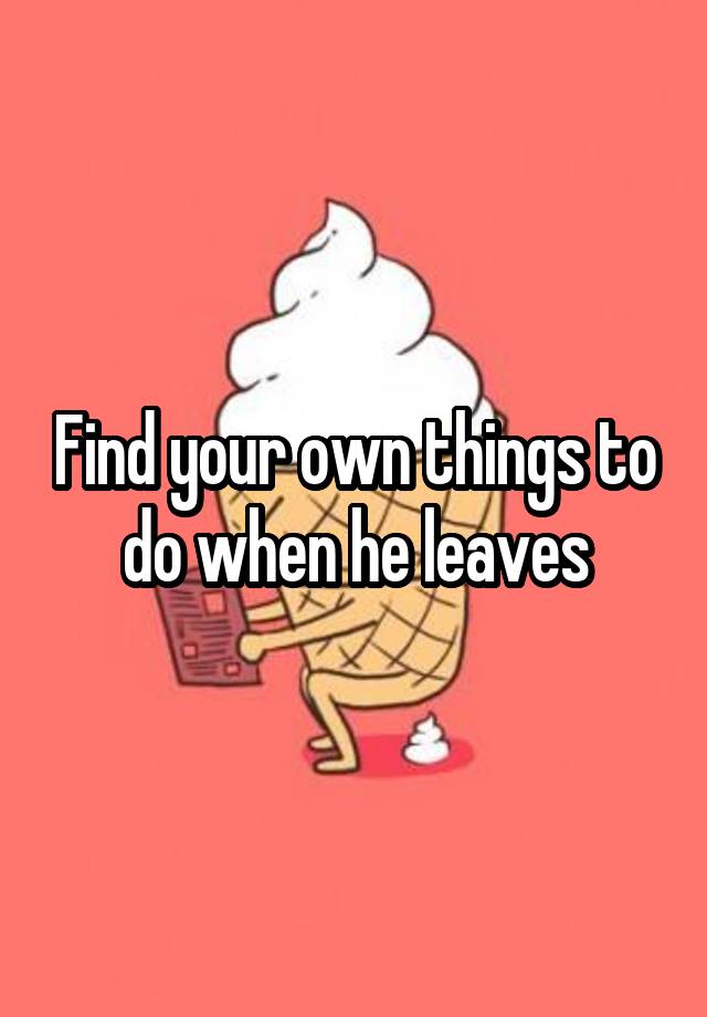 find-your-own-things-to-do-when-he-leaves