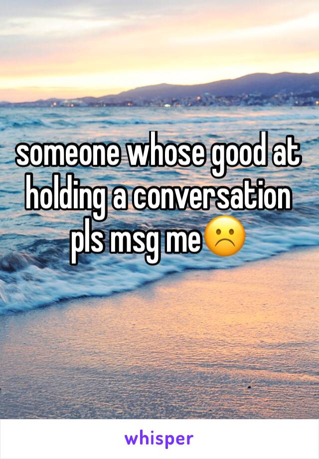 someone whose good at holding a conversation pls msg me☹️