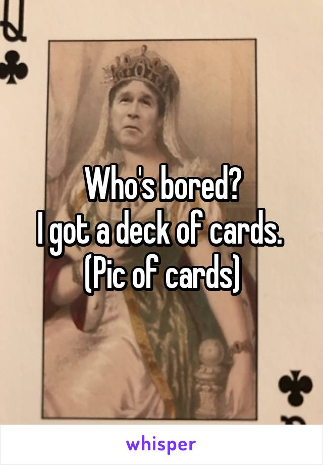 Who's bored?
I got a deck of cards. 
(Pic of cards)