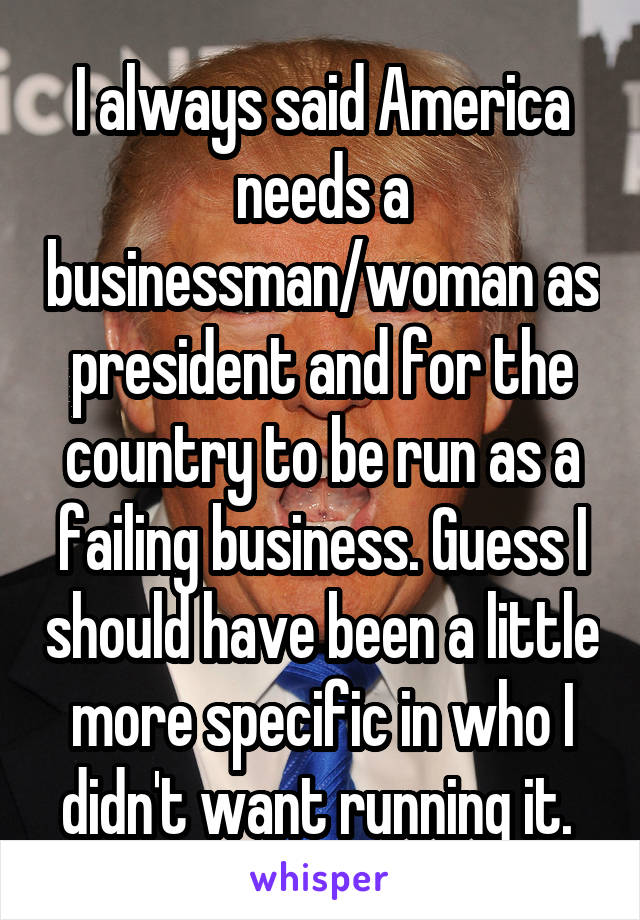 I always said America needs a businessman/woman as president and for the country to be run as a failing business. Guess I should have been a little more specific in who I didn't want running it. 