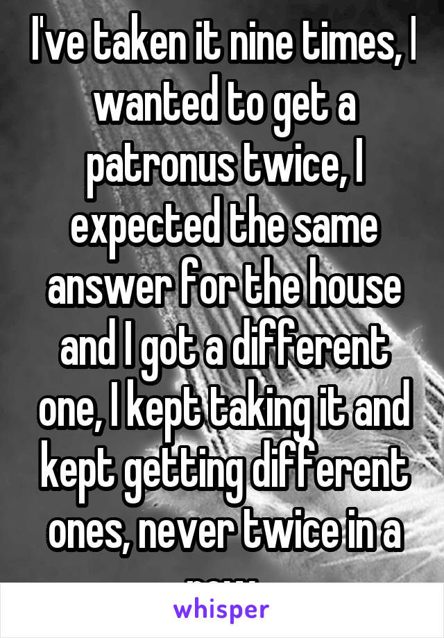 I've taken it nine times, I wanted to get a patronus twice, I expected the same answer for the house and I got a different one, I kept taking it and kept getting different ones, never twice in a row.