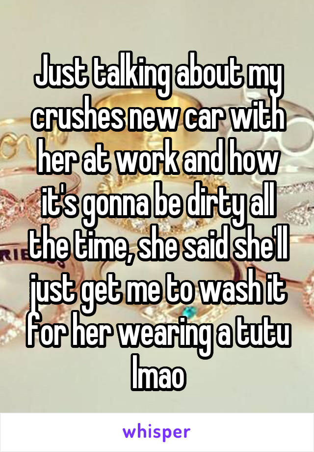 Just talking about my crushes new car with her at work and how it's gonna be dirty all the time, she said she'll just get me to wash it for her wearing a tutu lmao