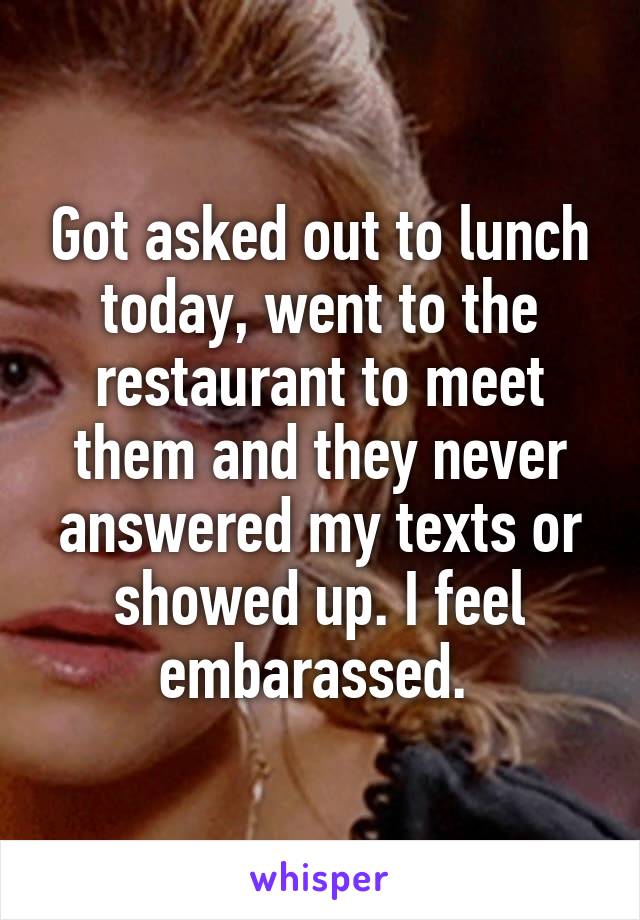 Got asked out to lunch today, went to the restaurant to meet them and they never answered my texts or showed up. I feel embarassed. 