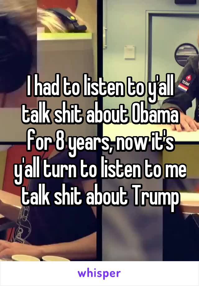 I had to listen to y'all talk shit about Obama for 8 years, now it's y'all turn to listen to me talk shit about Trump