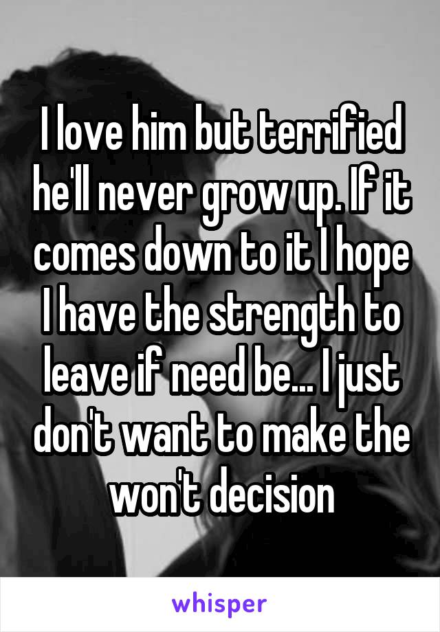 I love him but terrified he'll never grow up. If it comes down to it I hope I have the strength to leave if need be... I just don't want to make the won't decision